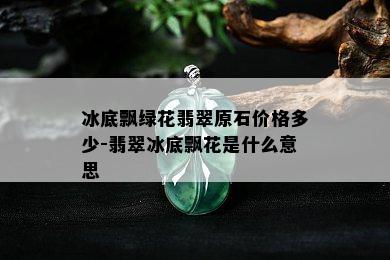 冰底飘绿花翡翠原石价格多少-翡翠冰底飘花是什么意思