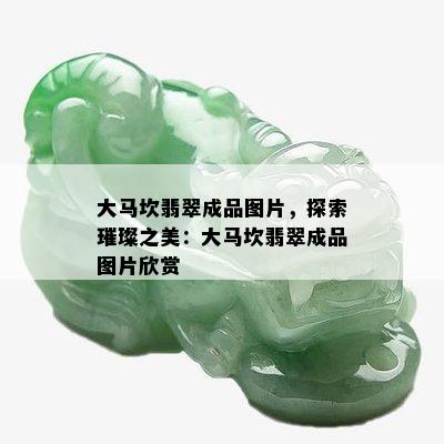 大马坎翡翠成品图片，探索璀璨之美：大马坎翡翠成品图片欣赏