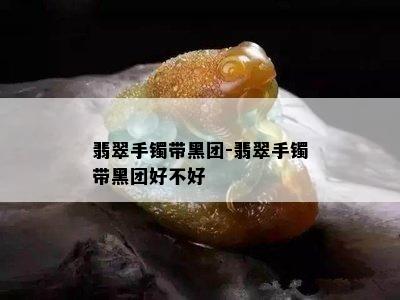 翡翠手镯带黑团-翡翠手镯带黑团好不好