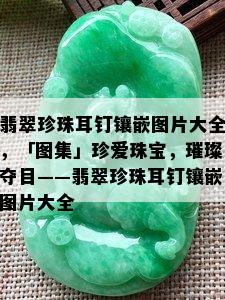 翡翠珍珠耳钉镶嵌图片大全，「图集」珍爱珠宝，璀璨夺目——翡翠珍珠耳钉镶嵌图片大全