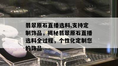 翡翠原石直播选料,支持定制饰品，揭秘翡翠原石直播选料全过程，个性化定制您的饰品