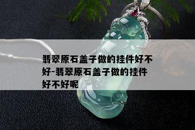 翡翠原石盖子做的挂件好不好-翡翠原石盖子做的挂件好不好呢