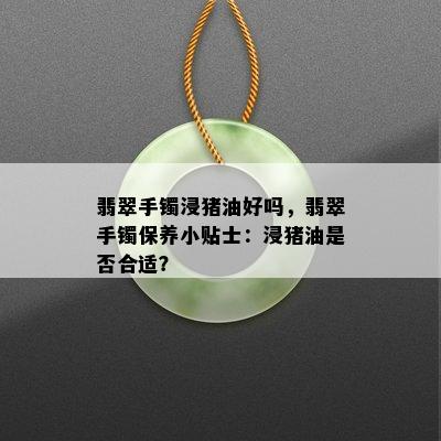 翡翠手镯浸猪油好吗，翡翠手镯保养小贴士：浸猪油是否合适？