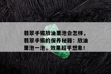 翡翠手镯放油里泡会怎样，翡翠手镯的保养秘籍：放油里泡一泡，效果超乎想象！