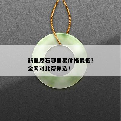 翡翠原石哪里买价格更低？全网对比帮你选！