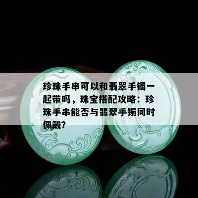 珍珠手串可以和翡翠手镯一起带吗，珠宝搭配攻略：珍珠手串能否与翡翠手镯同时佩戴？