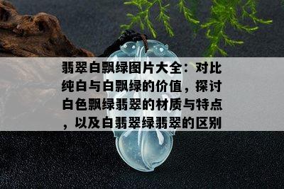 翡翠白飘绿图片大全：对比纯白与白飘绿的价值，探讨白色飘绿翡翠的材质与特点，以及白翡翠绿翡翠的区别。