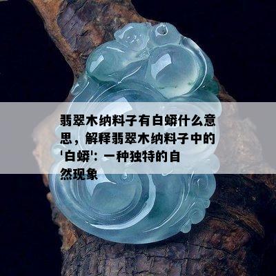 翡翠木纳料子有白蟒什么意思，解释翡翠木纳料子中的'白蟒': 一种独特的自然现象