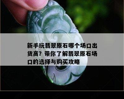 新手玩翡翠原石哪个场口出货高？带你了解翡翠原石场口的选择与购买攻略