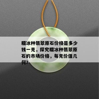 糯冰种翡翠原石价格是多少钱一克，探究糯冰种翡翠原石的市场价格，每克价值几何？