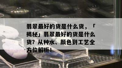 翡翠更好的货是什么货，「揭秘」翡翠更好的货是什么货？从种水、颜色到工艺全方位解析！