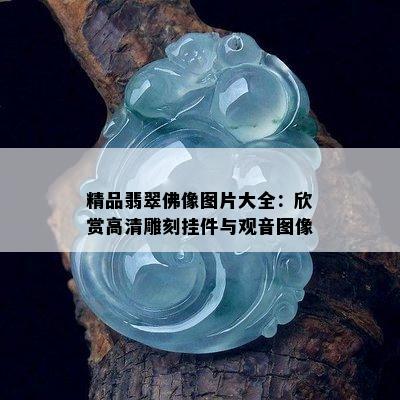 精品翡翠佛像图片大全：欣赏高清雕刻挂件与观音图像