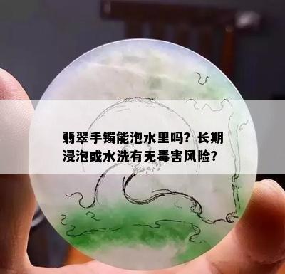 翡翠手镯能泡水里吗？长期浸泡或水洗有无害风险？