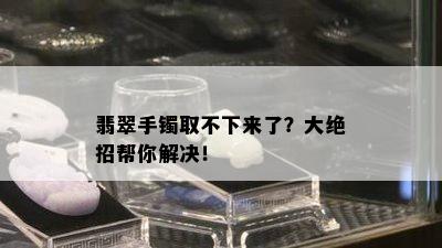 翡翠手镯取不下来了？大绝招帮你解决！