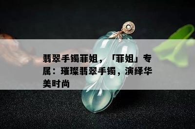 翡翠手镯菲姐，「菲姐」专属：璀璨翡翠手镯，演绎华美时尚