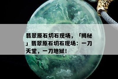 翡翠原石切石现场，「揭秘」翡翠原石切石现场：一刀天堂，一刀地狱！