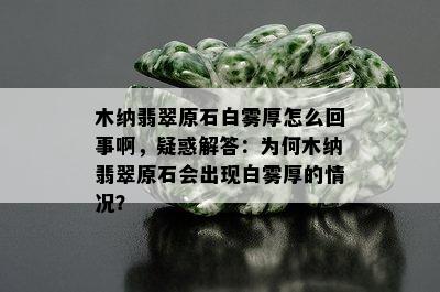 木纳翡翠原石白雾厚怎么回事啊，疑惑解答：为何木纳翡翠原石会出现白雾厚的情况？