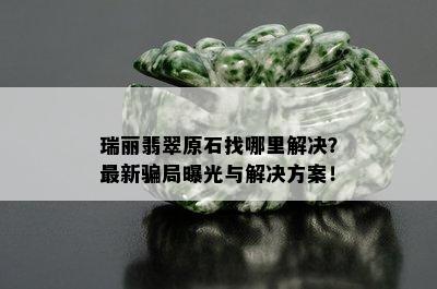 瑞丽翡翠原石找哪里解决？最新骗局曝光与解决方案！