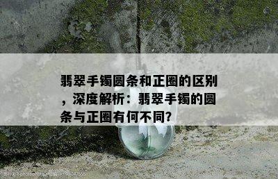 翡翠手镯圆条和正圈的区别，深度解析：翡翠手镯的圆条与正圈有何不同？