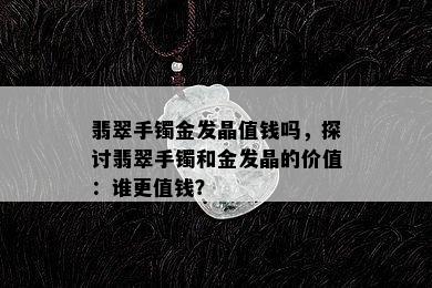 翡翠手镯金发晶值钱吗，探讨翡翠手镯和金发晶的价值：谁更值钱？