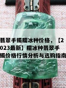 翡翠手镯糯冰种价格，【2023最新】糯冰种翡翠手镯价格行情分析与选购指南