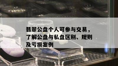 翡翠公盘个人可参与交易，了解公盘与私盘区别、规则及亏损案例