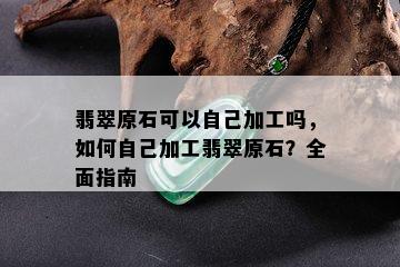 翡翠原石可以自己加工吗，如何自己加工翡翠原石？全面指南