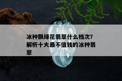 冰种飘绿花翡翠什么档次？解析十大最不值钱的冰种翡翠