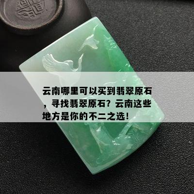 云南哪里可以买到翡翠原石，寻找翡翠原石？云南这些地方是你的不二之选！