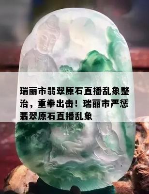 瑞丽市翡翠原石直播乱象整治，重拳出击！瑞丽市严惩翡翠原石直播乱象