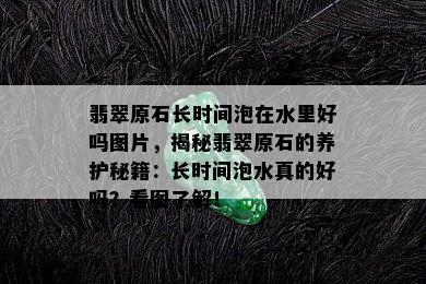 翡翠原石长时间泡在水里好吗图片，揭秘翡翠原石的养护秘籍：长时间泡水真的好吗？看图了解！