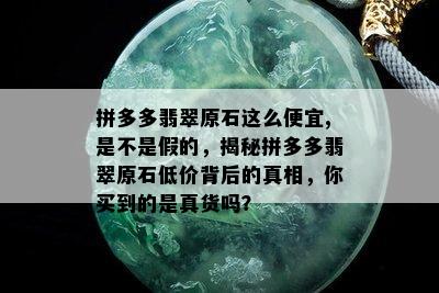 拼多多翡翠原石这么便宜,是不是假的，揭秘拼多多翡翠原石低价背后的真相，你买到的是真货吗？