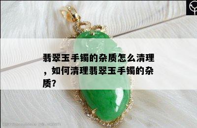 翡翠玉手镯的杂质怎么清理，如何清理翡翠玉手镯的杂质？