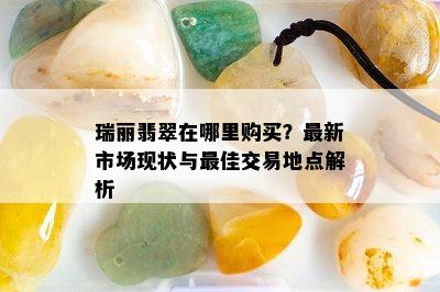 瑞丽翡翠在哪里购买？最新市场现状与更佳交易地点解析