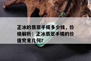 正冰的翡翠手镯多少钱，价格解析：正冰翡翠手镯的价值究竟几何？