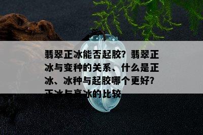 翡翠正冰能否起胶？翡翠正冰与变种的关系、什么是正冰、冰种与起胶哪个更好？正冰与高冰的比较