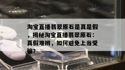 淘宝直播翡翠原石是真是假，揭秘淘宝直播翡翠原石：真假难辨，如何避免上当受骗？