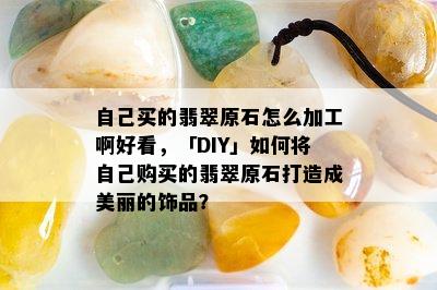 自己买的翡翠原石怎么加工啊好看，「DIY」如何将自己购买的翡翠原石打造成美丽的饰品？