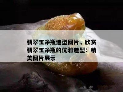 翡翠玉净瓶造型图片，欣赏翡翠玉净瓶的优雅造型：精美图片展示