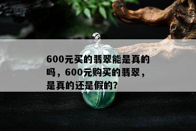 600元买的翡翠能是真的吗，600元购买的翡翠，是真的还是假的？