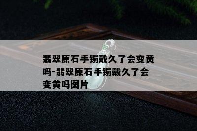 翡翠原石手镯戴久了会变黄吗-翡翠原石手镯戴久了会变黄吗图片