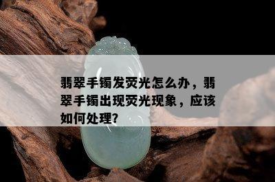 翡翠手镯发荧光怎么办，翡翠手镯出现荧光现象，应该如何处理？