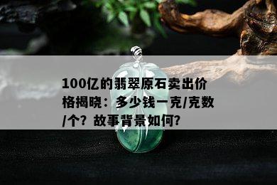 100亿的翡翠原石卖出价格揭晓：多少钱一克/克数/个？故事背景如何？