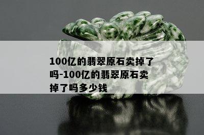 100亿的翡翠原石卖掉了吗-100亿的翡翠原石卖掉了吗多少钱