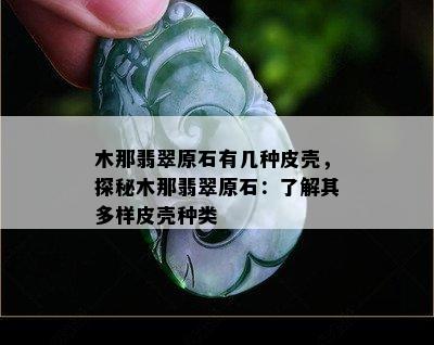 木那翡翠原石有几种皮壳，探秘木那翡翠原石：了解其多样皮壳种类