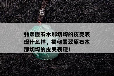 翡翠原石木那切垮的皮壳表现什么样，揭秘翡翠原石木那切垮的皮壳表现！