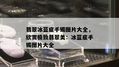 翡翠冰蓝底手镯图片大全，欣赏极致翡翠美：冰蓝底手镯图片大全