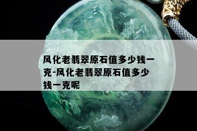 风化老翡翠原石值多少钱一克-风化老翡翠原石值多少钱一克呢