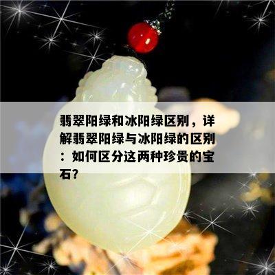 翡翠阳绿和冰阳绿区别，详解翡翠阳绿与冰阳绿的区别：如何区分这两种珍贵的宝石？