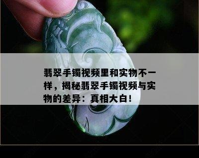 翡翠手镯视频里和实物不一样，揭秘翡翠手镯视频与实物的差异：真相大白！